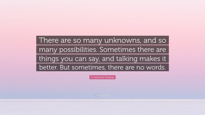 E. Katherine Kottaras Quote: “There are so many unknowns, and so many possibilities. Sometimes there are things you can say, and talking makes it better. But sometimes, there are no words.”