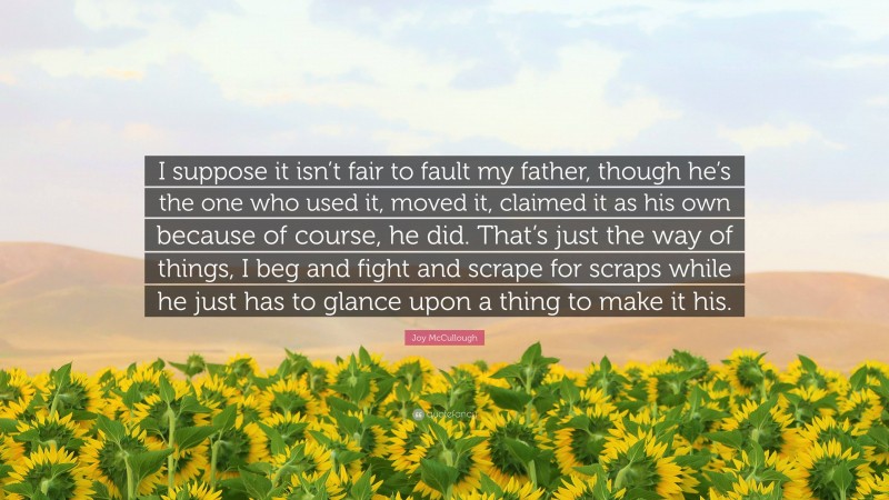 Joy McCullough Quote: “I suppose it isn’t fair to fault my father, though he’s the one who used it, moved it, claimed it as his own because of course, he did. That’s just the way of things, I beg and fight and scrape for scraps while he just has to glance upon a thing to make it his.”