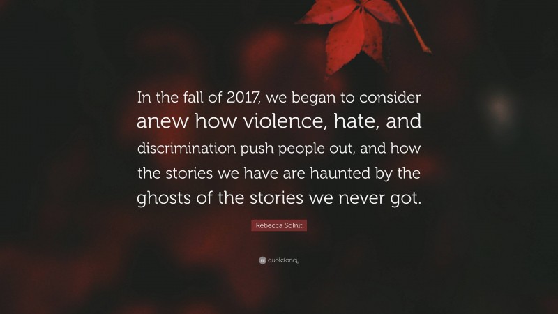 Rebecca Solnit Quote: “In the fall of 2017, we began to consider anew how violence, hate, and discrimination push people out, and how the stories we have are haunted by the ghosts of the stories we never got.”