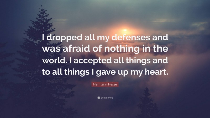 Hermann Hesse Quote: “I dropped all my defenses and was afraid of nothing in the world. I accepted all things and to all things I gave up my heart.”