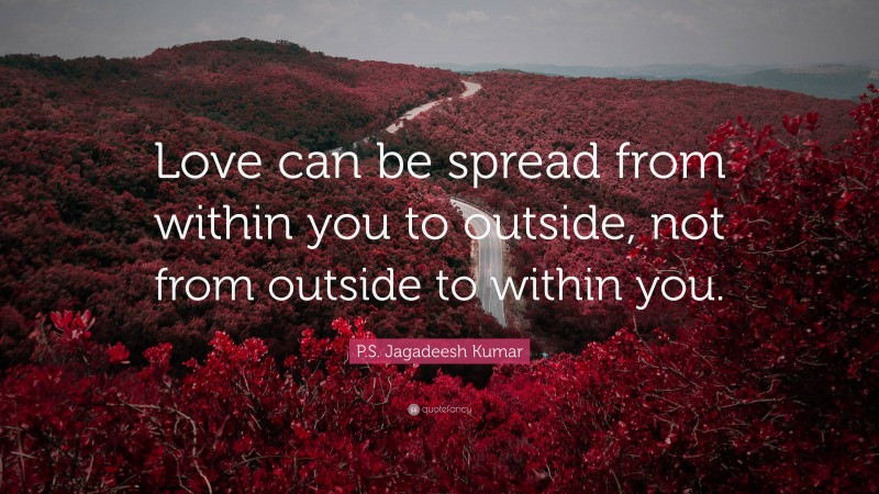 P.S. Jagadeesh Kumar Quote: “Love can be spread from within you to outside, not from outside to within you.”