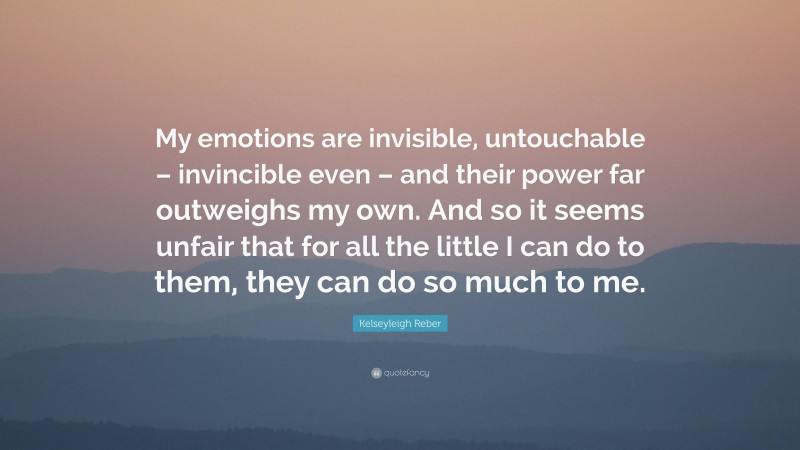 Kelseyleigh Reber Quote: “My emotions are invisible, untouchable – invincible even – and their power far outweighs my own. And so it seems unfair that for all the little I can do to them, they can do so much to me.”
