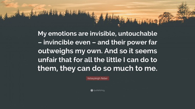 Kelseyleigh Reber Quote: “My emotions are invisible, untouchable – invincible even – and their power far outweighs my own. And so it seems unfair that for all the little I can do to them, they can do so much to me.”