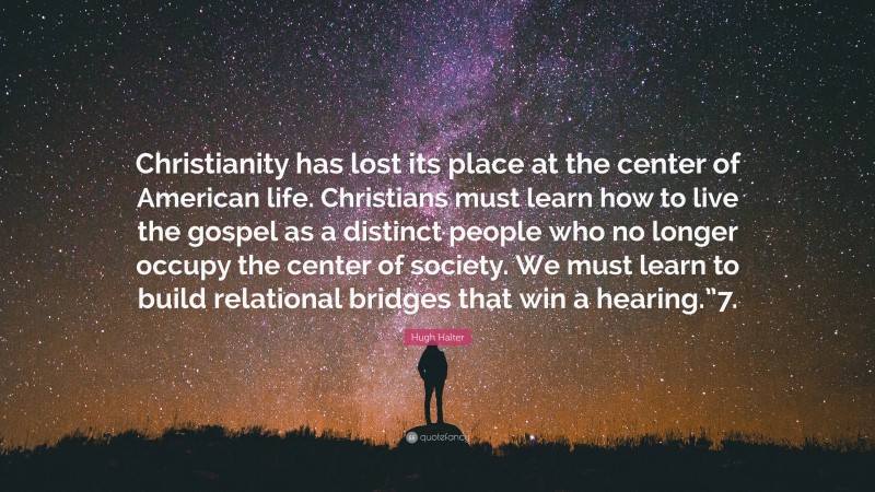 Hugh Halter Quote: “Christianity has lost its place at the center of American life. Christians must learn how to live the gospel as a distinct people who no longer occupy the center of society. We must learn to build relational bridges that win a hearing.”7.”