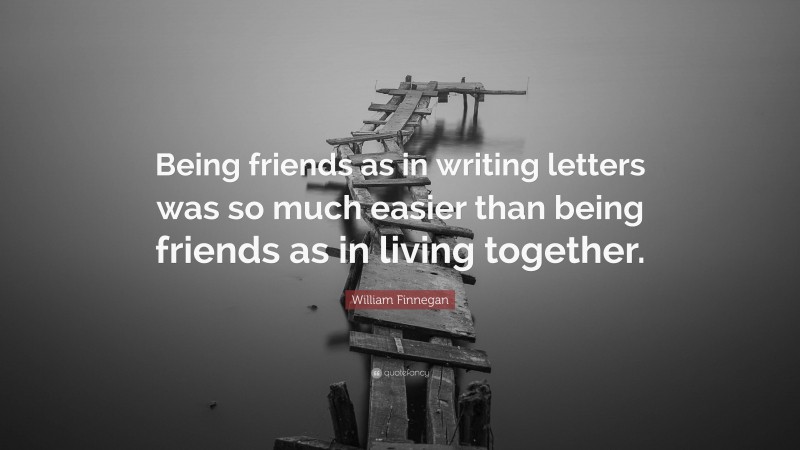 William Finnegan Quote: “Being friends as in writing letters was so much easier than being friends as in living together.”