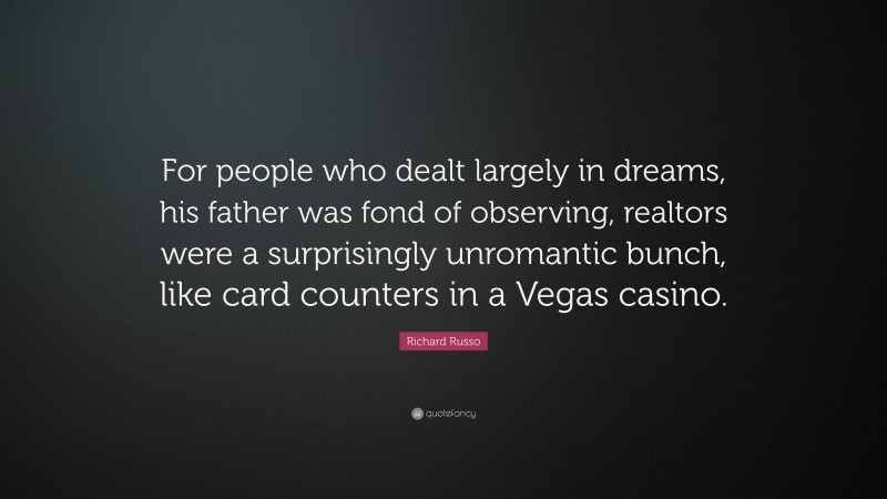 Richard Russo Quote: “For people who dealt largely in dreams, his father was fond of observing, realtors were a surprisingly unromantic bunch, like card counters in a Vegas casino.”