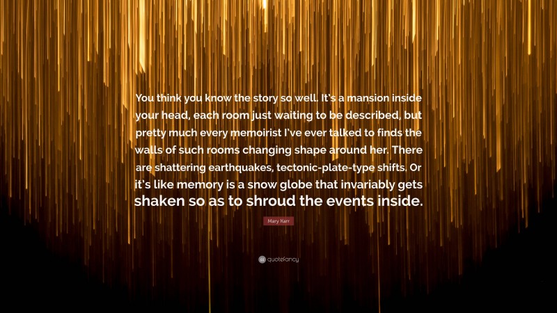 Mary Karr Quote: “You think you know the story so well. It’s a mansion inside your head, each room just waiting to be described, but pretty much every memoirist I’ve ever talked to finds the walls of such rooms changing shape around her. There are shattering earthquakes, tectonic-plate-type shifts. Or it’s like memory is a snow globe that invariably gets shaken so as to shroud the events inside.”