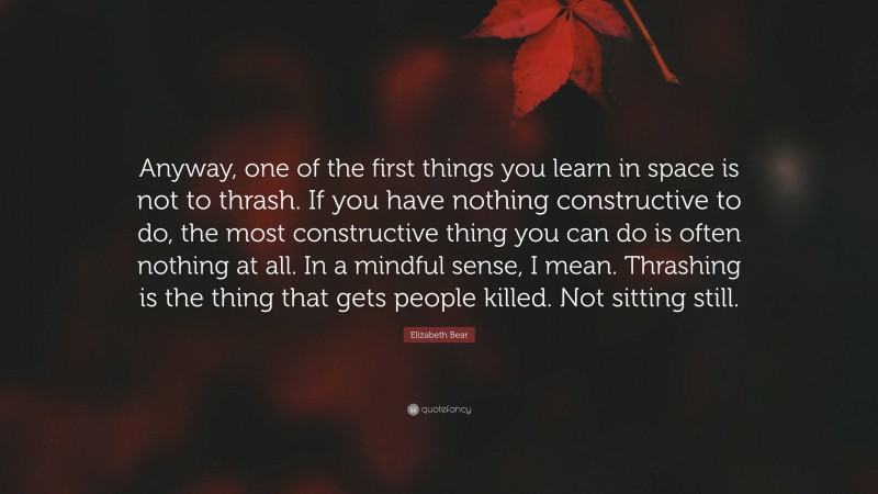 Elizabeth Bear Quote: “Anyway, one of the first things you learn in space is not to thrash. If you have nothing constructive to do, the most constructive thing you can do is often nothing at all. In a mindful sense, I mean. Thrashing is the thing that gets people killed. Not sitting still.”