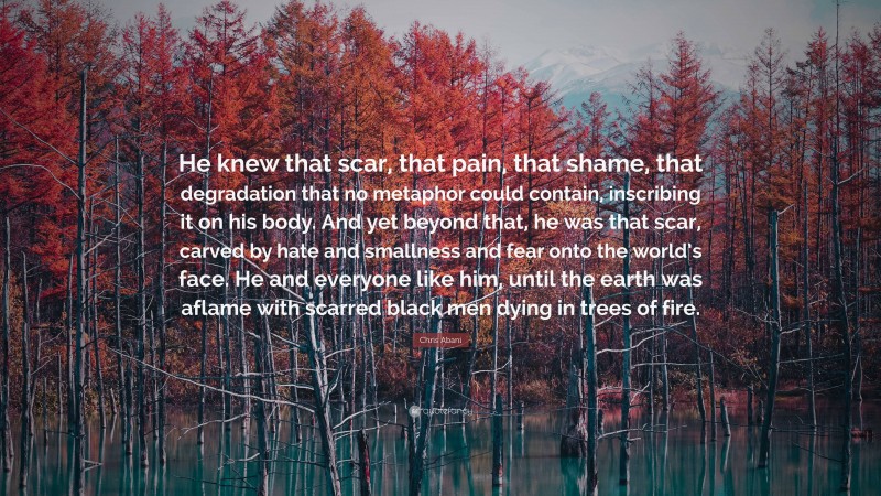 Chris Abani Quote: “He knew that scar, that pain, that shame, that degradation that no metaphor could contain, inscribing it on his body. And yet beyond that, he was that scar, carved by hate and smallness and fear onto the world’s face. He and everyone like him, until the earth was aflame with scarred black men dying in trees of fire.”