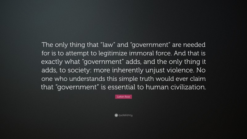 Larken Rose Quote: “The only thing that “law” and “government” are needed for is to attempt to legitimize immoral force. And that is exactly what “government” adds, and the only thing it adds, to society: more inherently unjust violence. No one who understands this simple truth would ever claim that “government” is essential to human civilization.”