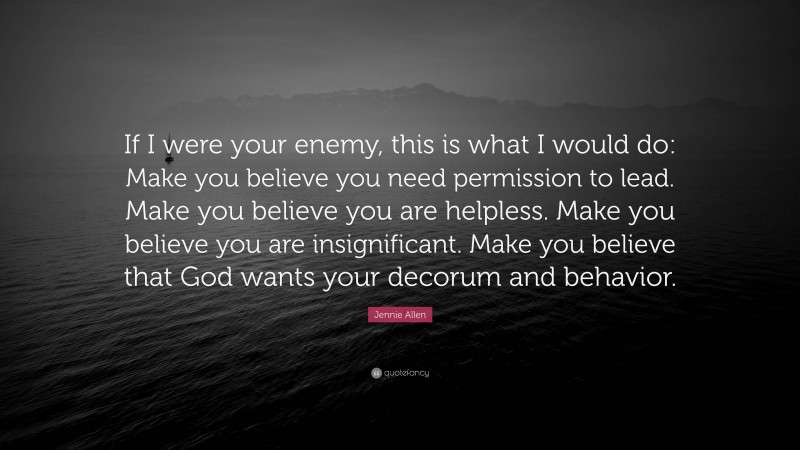 Jennie Allen Quote: “If I were your enemy, this is what I would do: Make you believe you need permission to lead. Make you believe you are helpless. Make you believe you are insignificant. Make you believe that God wants your decorum and behavior.”