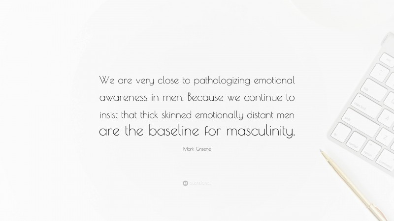 Mark Greene Quote: “We are very close to pathologizing emotional awareness in men. Because we continue to insist that thick skinned emotionally distant men are the baseline for masculinity.”