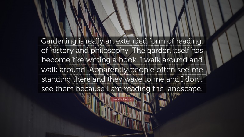 Jamaica Kincaid Quote: “Gardening is really an extended form of reading, of history and philosophy. The garden itself has become like writing a book. I walk around and walk around. Apparently people often see me standing there and they wave to me and I don’t see them because I am reading the landscape.”