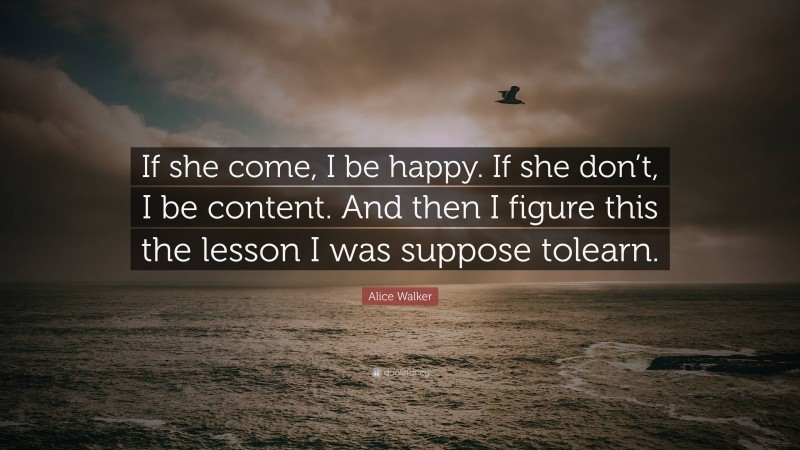 Alice Walker Quote: “If she come, I be happy. If she don’t, I be content. And then I figure this the lesson I was suppose tolearn.”