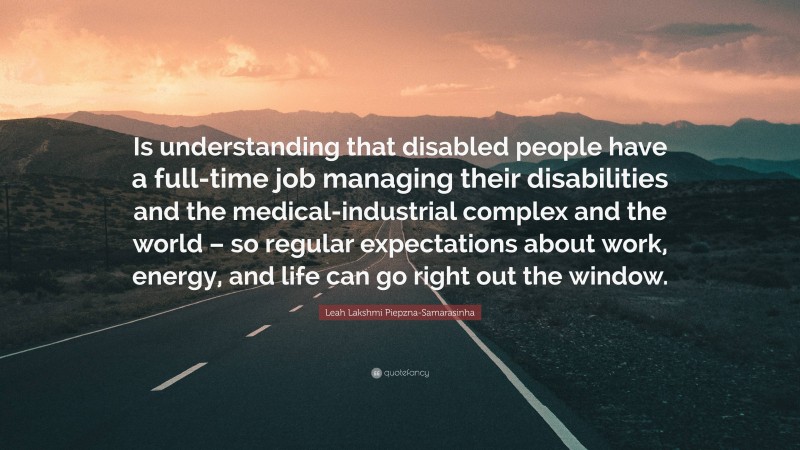 Leah Lakshmi Piepzna-Samarasinha Quote: “Is understanding that disabled people have a full-time job managing their disabilities and the medical-industrial complex and the world – so regular expectations about work, energy, and life can go right out the window.”