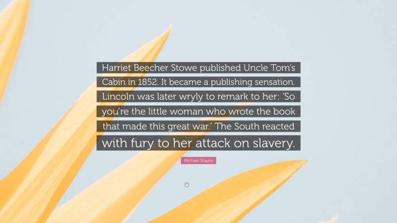 Michael Shaara Quote: “Harriet Beecher Stowe published Uncle Tom’s Cabin in 1852. It became a publishing sensation. Lincoln was later wryly to remark to her: ‘So you’re the little woman who wrote the book that made this great war.’ The South reacted with fury to her attack on slavery.”