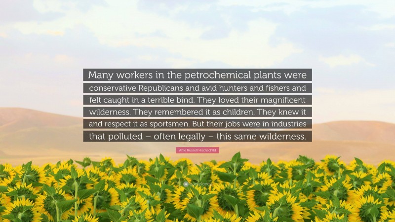 Arlie Russell Hochschild Quote: “Many workers in the petrochemical plants were conservative Republicans and avid hunters and fishers and felt caught in a terrible bind. They loved their magnificent wilderness. They remembered it as children. They knew it and respect it as sportsmen. But their jobs were in industries that polluted – often legally – this same wilderness.”