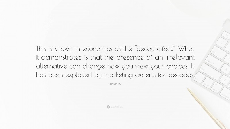 Hannah Fry Quote: “This is known in economics as the “decoy effect.” What it demonstrates is that the presence of an irrelevant alternative can change how you view your choices. It has been exploited by marketing experts for decades.”