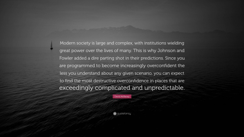 David McRaney Quote: “Modern society is large and complex, with institutions wielding great power over the lives of many. This is why Johnson and Fowler added a dire parting shot in their predictions. Since you are programmed to become increasingly overconfident the less you understand about any given scenario, you can expect to find the most destructive overconfidence in places that are exceedingly complicated and unpredictable.”