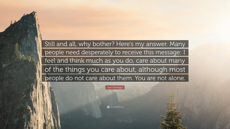 Kurt Vonnegut Quote: “Still and all, why bother? Here’s my answer. Many people need desperately to receive this message: I feel and think much as you do, care about many of the things you care about, although most people do not care about them. You are not alone.”