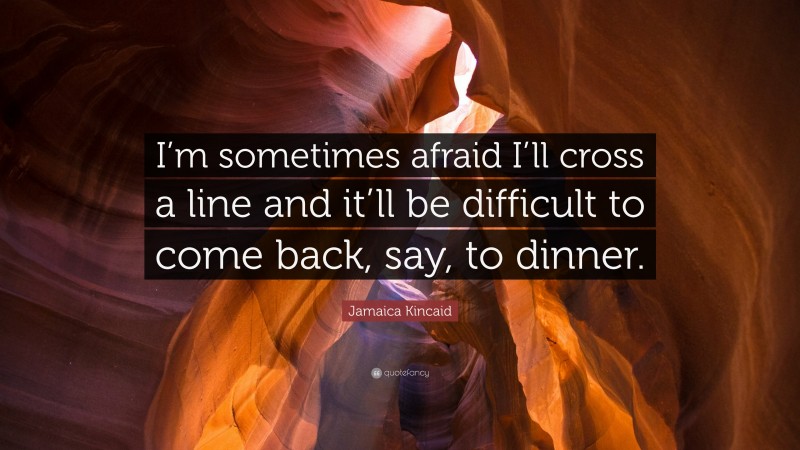 Jamaica Kincaid Quote: “I’m sometimes afraid I’ll cross a line and it’ll be difficult to come back, say, to dinner.”