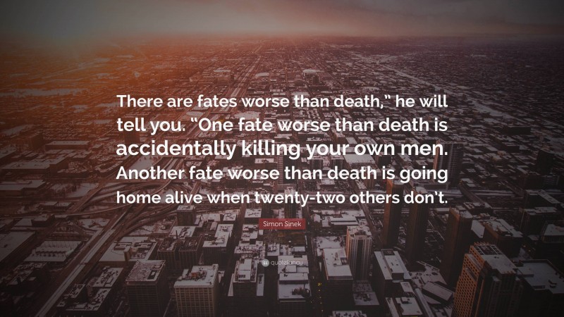 Simon Sinek Quote: “There are fates worse than death,” he will tell you. “One fate worse than death is accidentally killing your own men. Another fate worse than death is going home alive when twenty-two others don’t.”