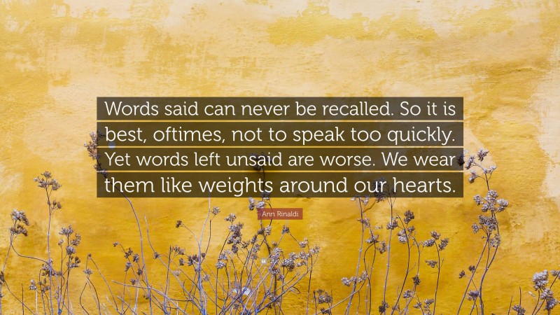 Ann Rinaldi Quote: “Words said can never be recalled. So it is best, oftimes, not to speak too quickly. Yet words left unsaid are worse. We wear them like weights around our hearts.”