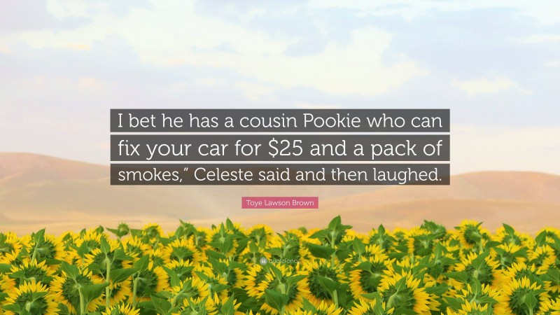 Toye Lawson Brown Quote: “I bet he has a cousin Pookie who can fix your car for $25 and a pack of smokes,” Celeste said and then laughed.”
