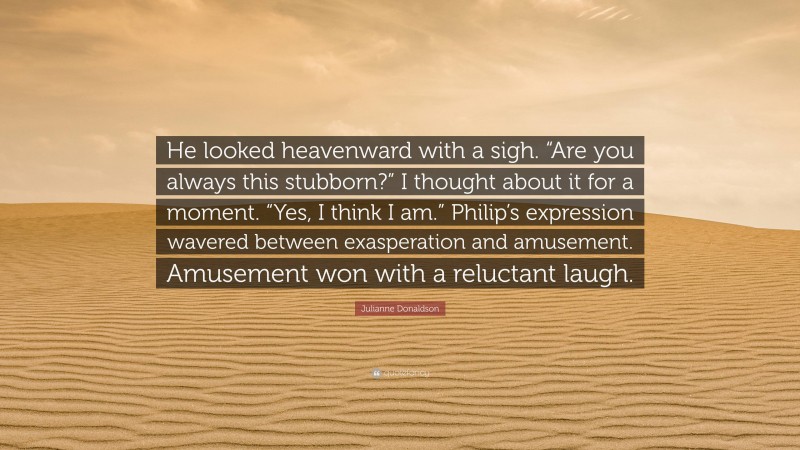 Julianne Donaldson Quote: “He looked heavenward with a sigh. “Are you always this stubborn?” I thought about it for a moment. “Yes, I think I am.” Philip’s expression wavered between exasperation and amusement. Amusement won with a reluctant laugh.”