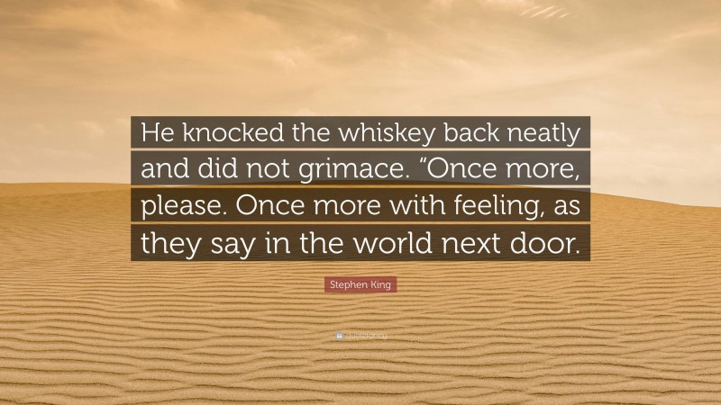 Stephen King Quote: “He knocked the whiskey back neatly and did not grimace. “Once more, please. Once more with feeling, as they say in the world next door.”