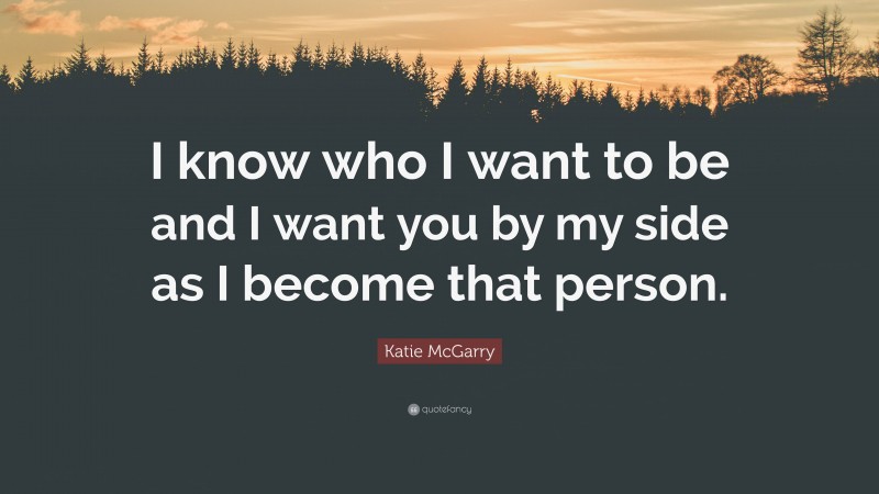 Katie McGarry Quote: “I know who I want to be and I want you by my side as I become that person.”