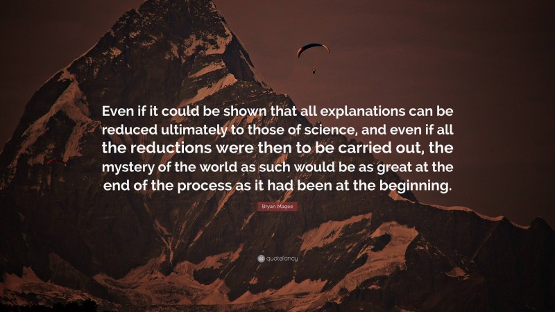 Bryan Magee Quote: “Even if it could be shown that all explanations can be reduced ultimately to those of science, and even if all the reductions were then to be carried out, the mystery of the world as such would be as great at the end of the process as it had been at the beginning.”