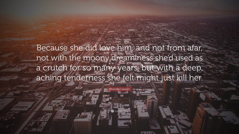 Miranda Liasson Quote: “Because she did love him, and not from afar, not with the moony dreaminess she’d used as a crutch for so many years, but with a deep, aching tenderness she felt might just kill her.”