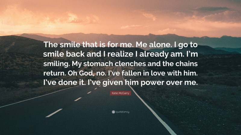 Katie McGarry Quote: “The smile that is for me. Me alone. I go to smile back and I realize I already am. I’m smiling. My stomach clenches and the chains return. Oh God, no. I’ve fallen in love with him. I’ve done it. I’ve given him power over me.”
