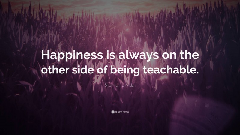 Shannon L. Alder Quote: “Happiness is always on the other side of being teachable.”
