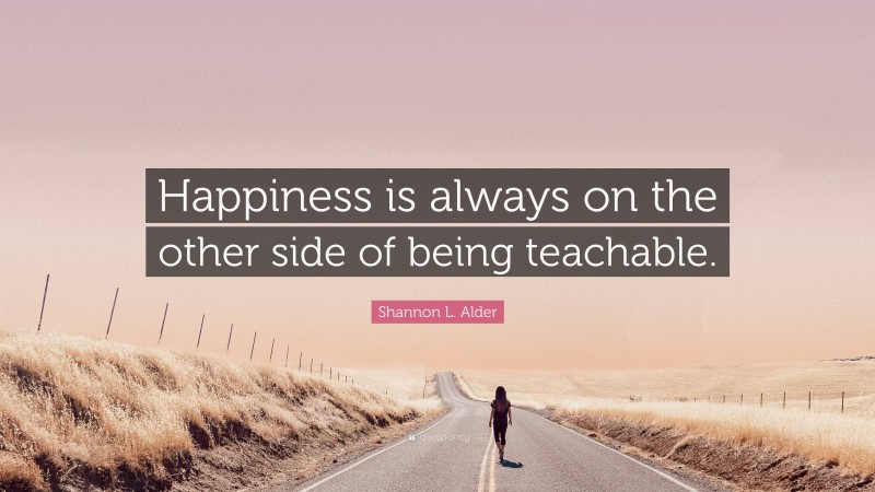 Shannon L. Alder Quote: “Happiness is always on the other side of being teachable.”