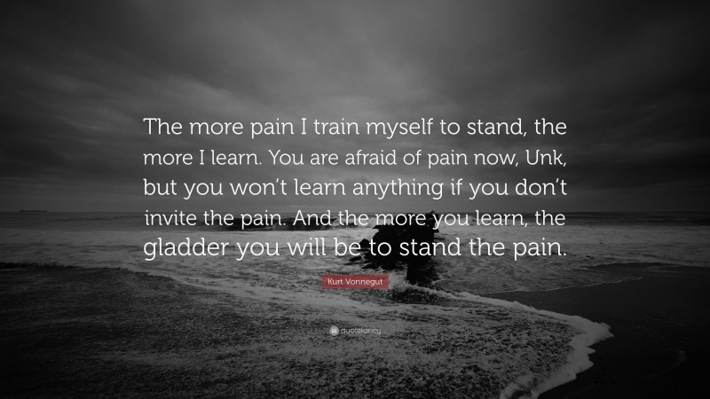 Kurt Vonnegut Quote: “The more pain I train myself to stand, the more I learn. You are afraid of pain now, Unk, but you won’t learn anything if you don’t invite the pain. And the more you learn, the gladder you will be to stand the pain.”
