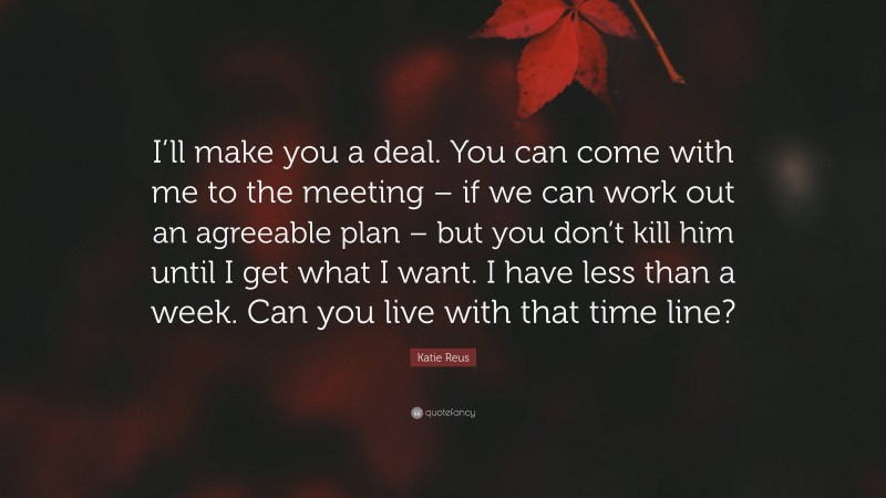 Katie Reus Quote: “I’ll make you a deal. You can come with me to the meeting – if we can work out an agreeable plan – but you don’t kill him until I get what I want. I have less than a week. Can you live with that time line?”