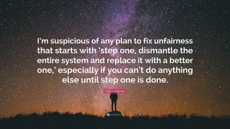 Cory Doctorow Quote: “I’m suspicious of any plan to fix unfairness that starts with ‘step one, dismantle the entire system and replace it with a better one,’ especially if you can’t do anything else until step one is done.”
