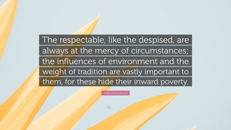 Jiddu Krishnamurti Quote: “The respectable, like the despised, are always at the mercy of circumstances; the influences of environment and the weight of tradition are vastly important to them, for these hide their inward poverty.”