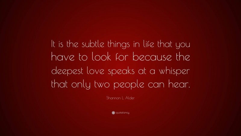 Shannon L. Alder Quote: “It is the subtle things in life that you have to look for because the deepest love speaks at a whisper that only two people can hear.”