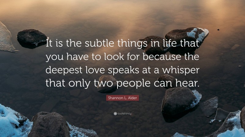 Shannon L. Alder Quote: “It is the subtle things in life that you have to look for because the deepest love speaks at a whisper that only two people can hear.”