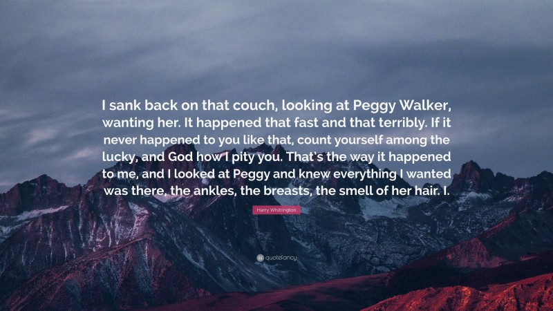 Harry Whittington Quote: “I sank back on that couch, looking at Peggy Walker, wanting her. It happened that fast and that terribly. If it never happened to you like that, count yourself among the lucky, and God how I pity you. That’s the way it happened to me, and I looked at Peggy and knew everything I wanted was there, the ankles, the breasts, the smell of her hair. I.”