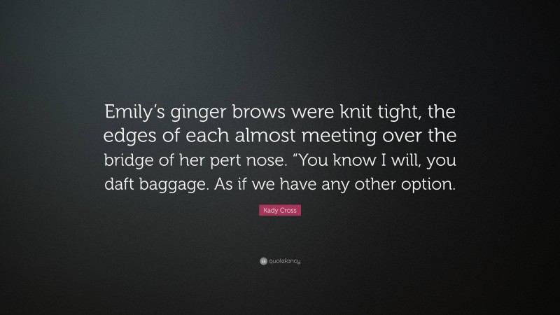 Kady Cross Quote: “Emily’s ginger brows were knit tight, the edges of each almost meeting over the bridge of her pert nose. “You know I will, you daft baggage. As if we have any other option.”