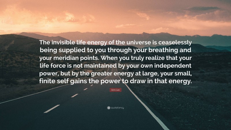 Ilchi Lee Quote: “The invisible life energy of the universe is ceaselessly being supplied to you through your breathing and your meridian points. When you truly realize that your life force is not maintained by your own independent power, but by the greater energy at large, your small, finite self gains the power to draw in that energy.”