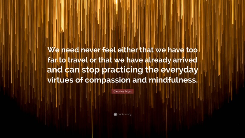 Caroline Myss Quote: “We need never feel either that we have too far to travel or that we have already arrived and can stop practicing the everyday virtues of compassion and mindfulness.”