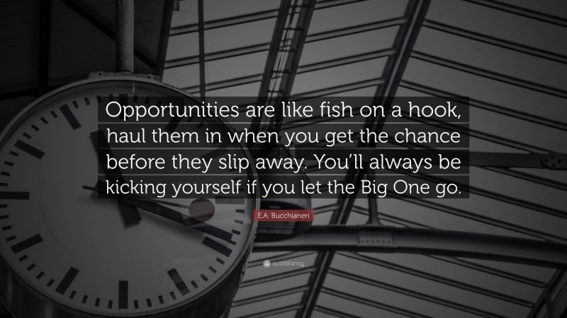 E.A. Bucchianeri Quote: “Opportunities are like fish on a hook, haul them in when you get the chance before they slip away. You’ll always be kicking yourself if you let the Big One go.”