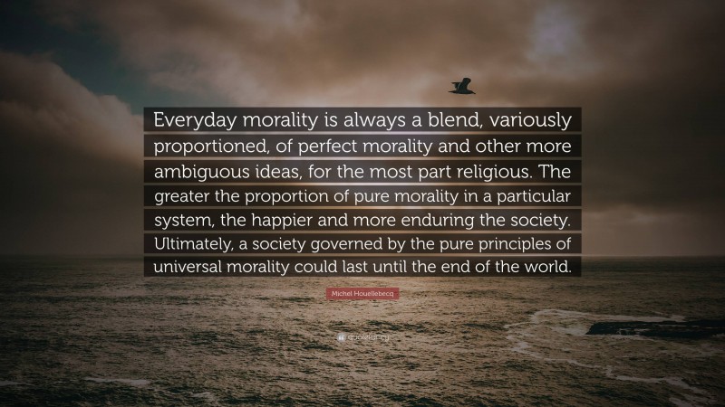 Michel Houellebecq Quote: “Everyday morality is always a blend, variously proportioned, of perfect morality and other more ambiguous ideas, for the most part religious. The greater the proportion of pure morality in a particular system, the happier and more enduring the society. Ultimately, a society governed by the pure principles of universal morality could last until the end of the world.”
