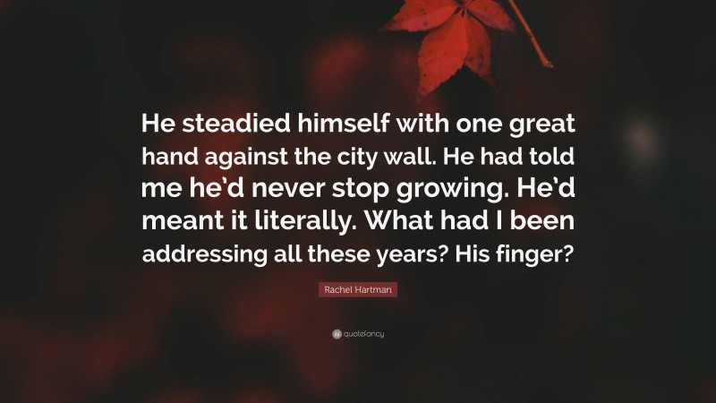Rachel Hartman Quote: “He steadied himself with one great hand against the city wall. He had told me he’d never stop growing. He’d meant it literally. What had I been addressing all these years? His finger?”