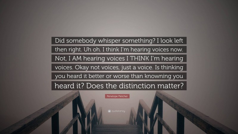 Penelope Fletcher Quote: “Did somebody whisper something? I look left then right. Uh oh. I think I’m hearing voices now. Not, I AM hearing voices I THINK I’m hearing voices. Okay not voices, just a voice. Is thinking you heard it better or worse than knowning you heard it? Does the distinction matter?”